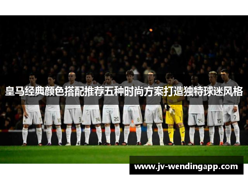 皇马经典颜色搭配推荐五种时尚方案打造独特球迷风格