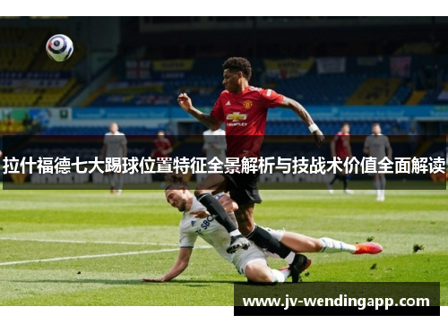 拉什福德七大踢球位置特征全景解析与技战术价值全面解读