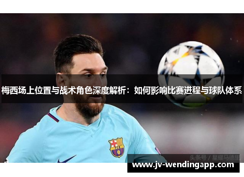 梅西场上位置与战术角色深度解析：如何影响比赛进程与球队体系