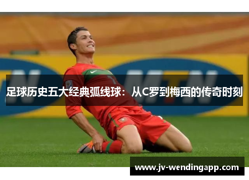 足球历史五大经典弧线球：从C罗到梅西的传奇时刻