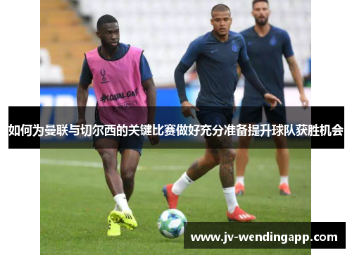 如何为曼联与切尔西的关键比赛做好充分准备提升球队获胜机会