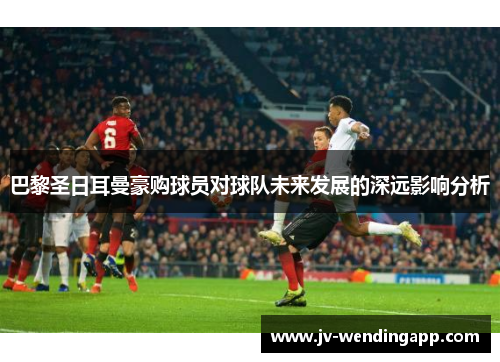 巴黎圣日耳曼豪购球员对球队未来发展的深远影响分析