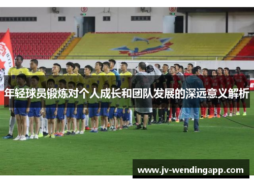 年轻球员锻炼对个人成长和团队发展的深远意义解析