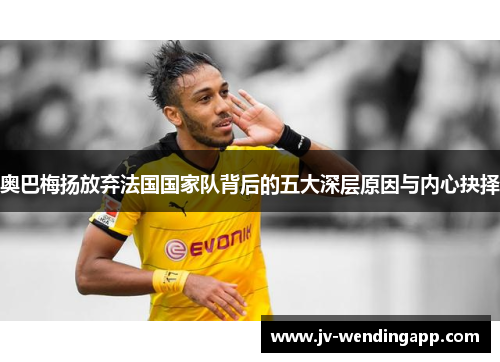 奥巴梅扬放弃法国国家队背后的五大深层原因与内心抉择