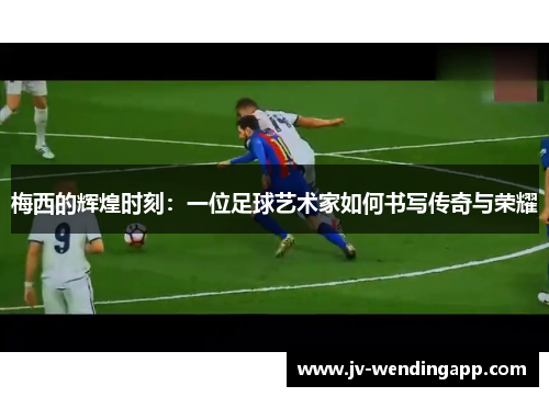 梅西的辉煌时刻：一位足球艺术家如何书写传奇与荣耀