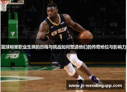 篮球明星职业生涯的历程与挑战如何塑造他们的传奇地位与影响力