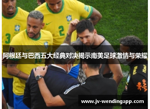 阿根廷与巴西五大经典对决揭示南美足球激情与荣耀