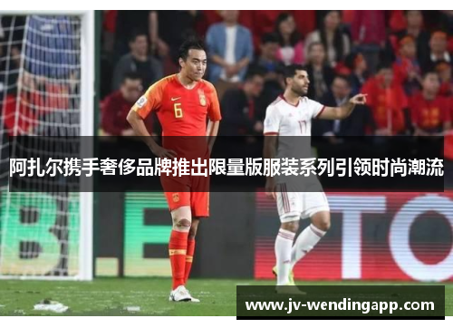 阿扎尔携手奢侈品牌推出限量版服装系列引领时尚潮流