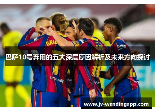 巴萨10号弃用的五大深层原因解析及未来方向探讨 巴萨10号弃用的五大深层原因解析及未来方向探讨
