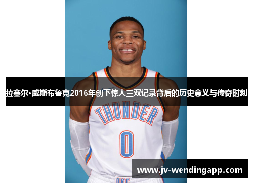 拉塞尔·威斯布鲁克2016年创下惊人三双记录背后的历史意义与传奇时刻 拉塞尔·威斯布鲁克2016年创下惊人三双记录背后的历史意义与传奇时刻