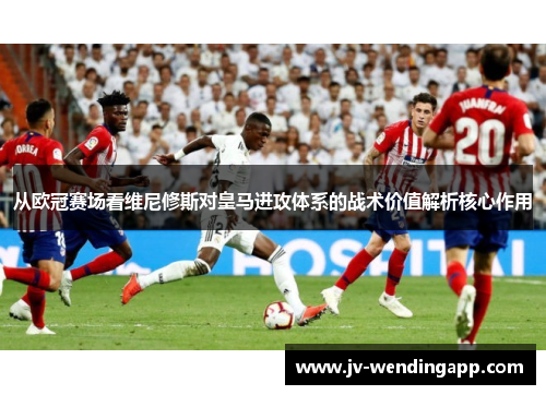 从欧冠赛场看维尼修斯对皇马进攻体系的战术价值解析核心作用