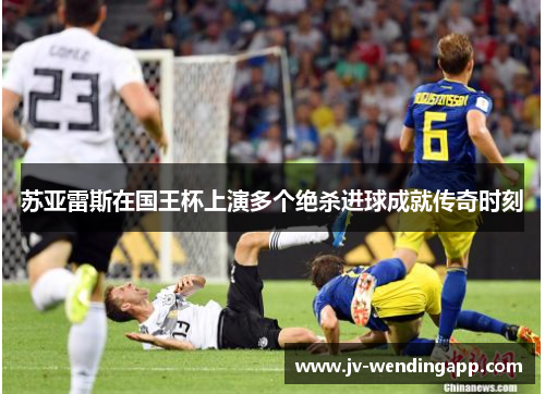 苏亚雷斯在国王杯上演多个绝杀进球成就传奇时刻