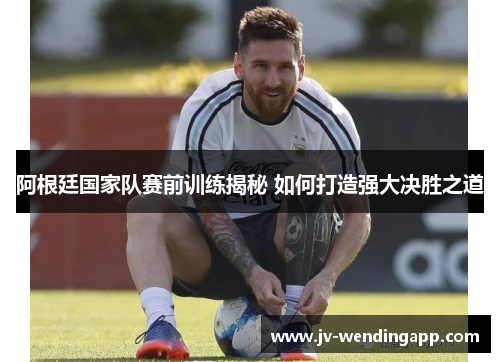 阿根廷国家队赛前训练揭秘 如何打造强大决胜之道