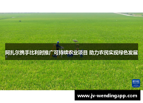 阿扎尔携手比利时推广可持续农业项目 助力农民实现绿色发展